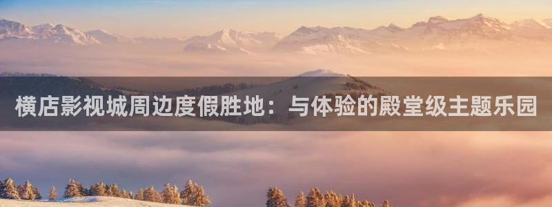 横店影视城周边度假胜地：与体验的殿堂级主题乐园