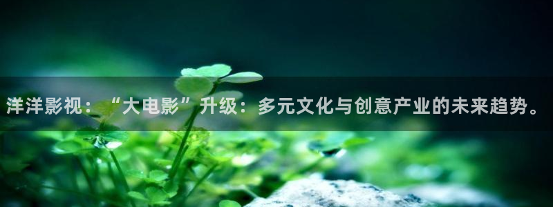 洋洋影视：“大电影”升级：多元文化与创意产业的未来趋势。